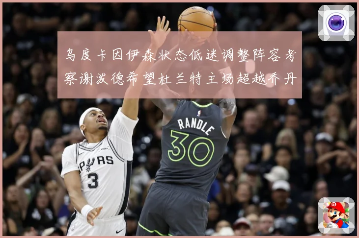 乌度卡因伊森状态低迷调整阵容考察谢泼德希望杜兰特主场超越乔丹赛场复盘：最新赛事动态与深度分析