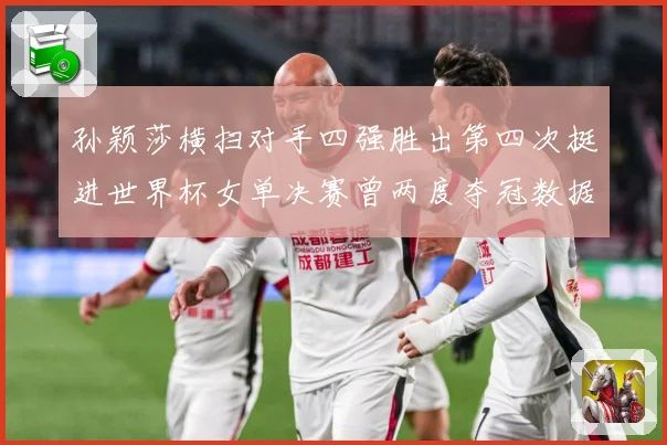 孙颖莎横扫对手四强胜出第四次挺进世界杯女单决赛曾两度夺冠数据研判：最新赛事动态与深度分析