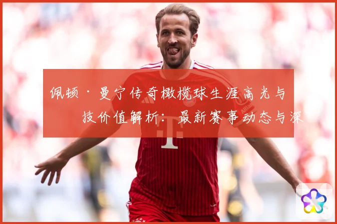 佩顿·曼宁传奇橄榄球生涯高光与竞技价值解析：最新赛事动态与深度分析