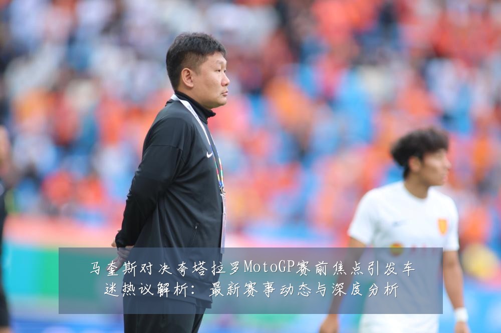 马奎斯对决夸塔拉罗MotoGP赛前焦点引发车迷热议解析:最新赛事动态与深度分析
