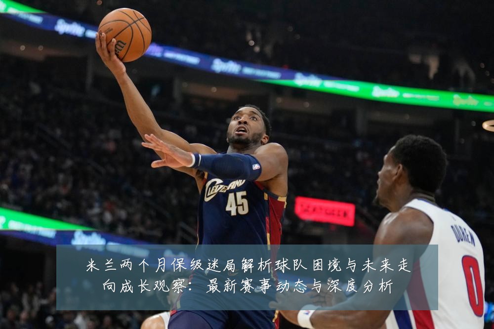 米兰两个月保级迷局解析球队困境与未来走向成长观察:最新赛事动态与深度分析
