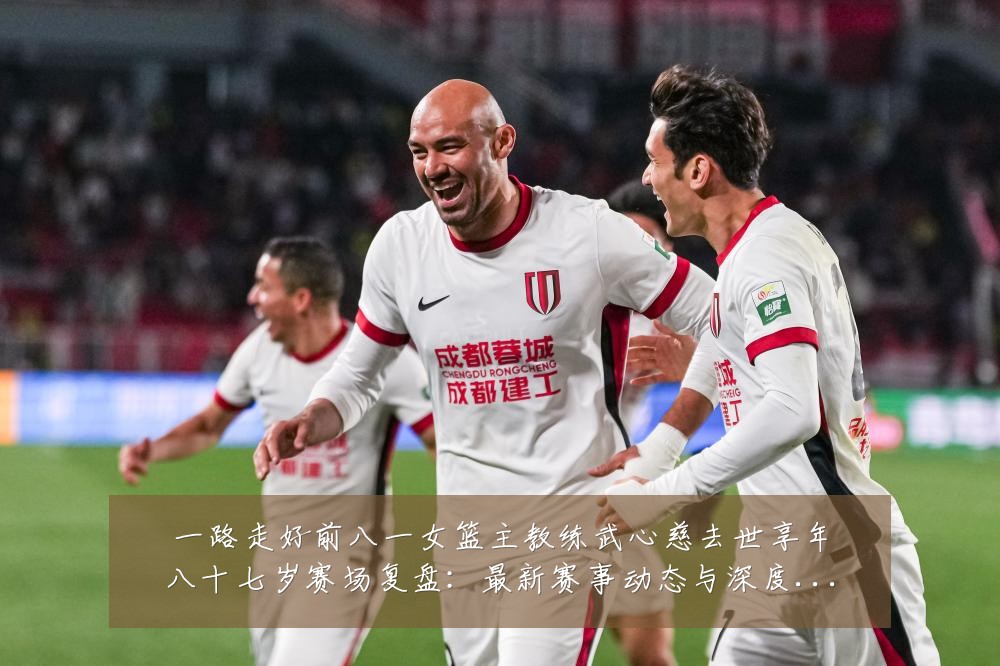 一路走好前八一女篮主教练武心慈去世享年八十七岁赛场复盘:最新赛事动态与深度分析