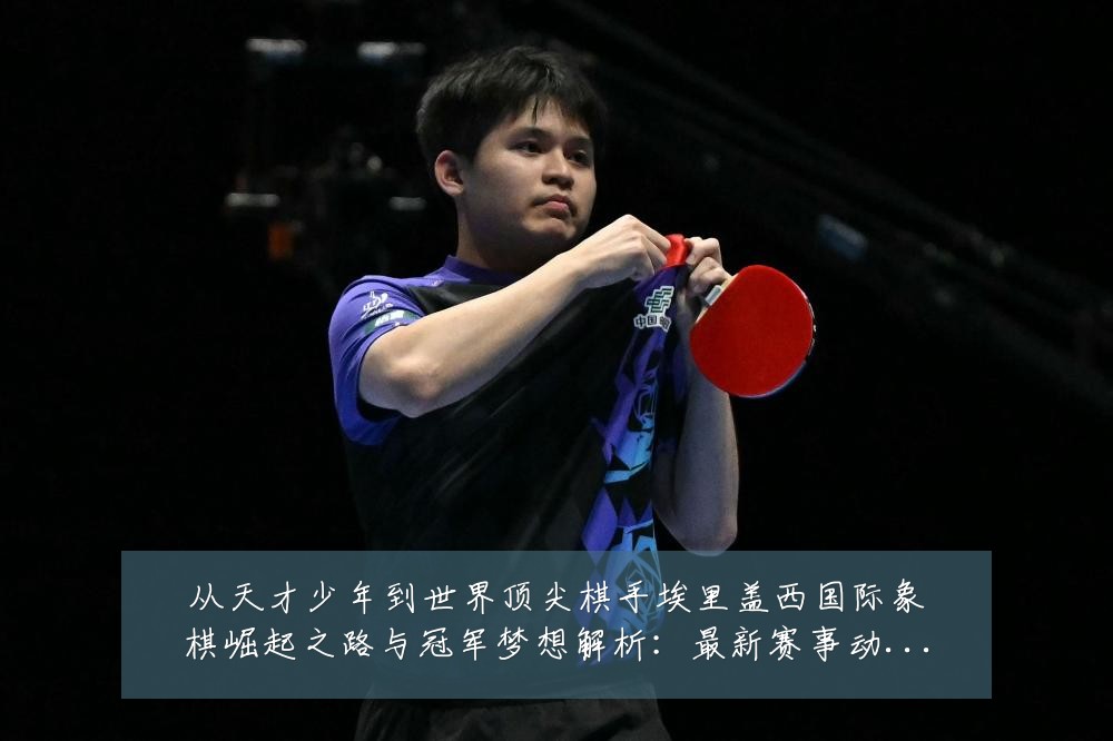 从天才少年到世界顶尖棋手埃里盖西国际象棋崛起之路与冠军梦想解析:最新赛事动态与深度分析